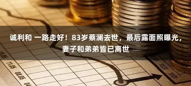 诚利和 一路走好！83岁蔡澜去世，最后露面照曝光，妻子和弟弟皆已离世