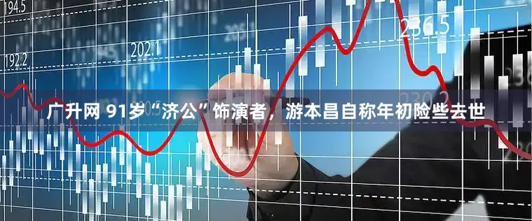 广升网 91岁“济公”饰演者，游本昌自称年初险些去世