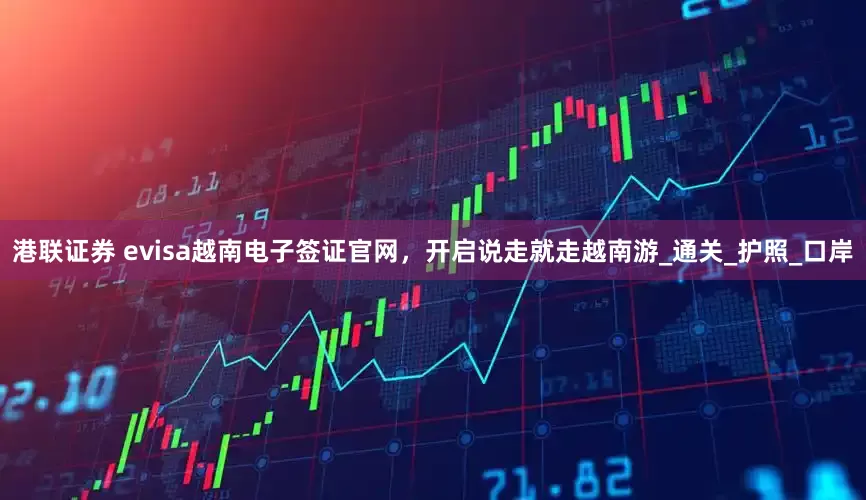 港联证券 evisa越南电子签证官网，开启说走就走越南游_通关_护照_口岸