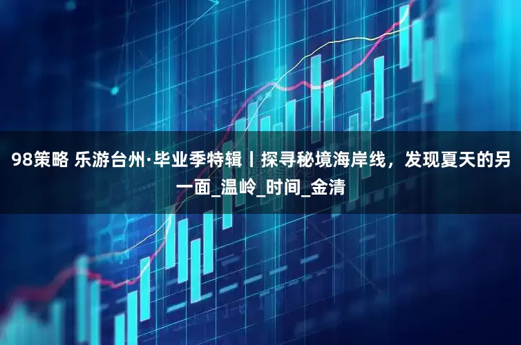 98策略 乐游台州·毕业季特辑丨探寻秘境海岸线，发现夏天的另一面_温岭_时间_金清