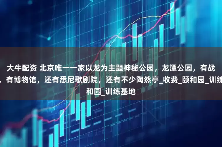 大牛配资 北京唯一一家以龙为主题神秘公园，龙潭公园，有战斗机，有博物馆，还有悉尼歌剧院，还有不少陶然亭_收费_颐和园_训练基地