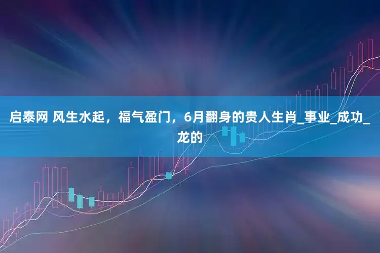 启泰网 风生水起，福气盈门，6月翻身的贵人生肖_事业_成功_龙的