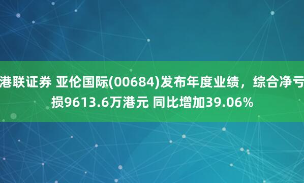 港联证券 亚伦国际(00684)发布年度业绩，综合净亏损9613.6万港元 同比增加39.06%
