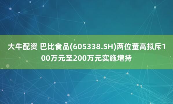 大牛配资 巴比食品(605338.SH)两位董高拟斥100万元至200万元实施增持