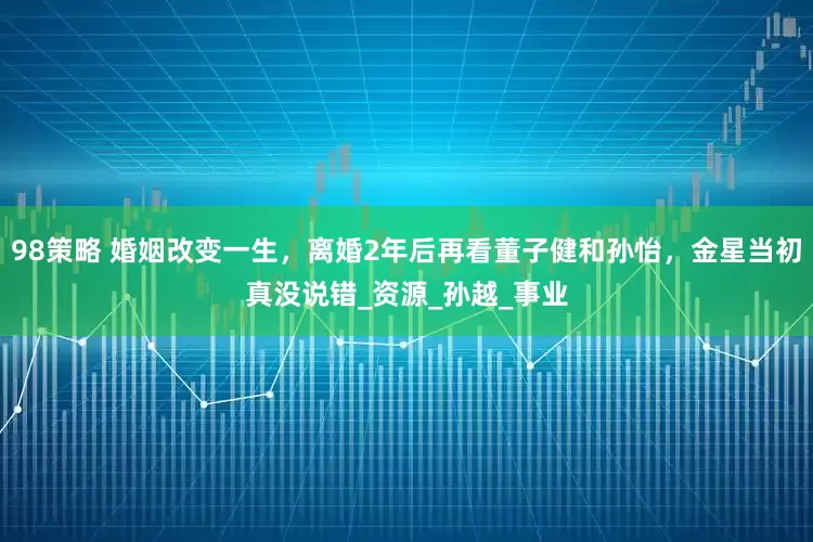 98策略 婚姻改变一生，离婚2年后再看董子健和孙怡，金星当初真没说错_资源_孙越_事业