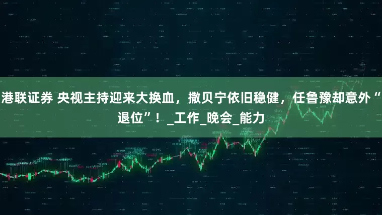港联证券 央视主持迎来大换血，撒贝宁依旧稳健，任鲁豫却意外“退位”！_工作_晚会_能力