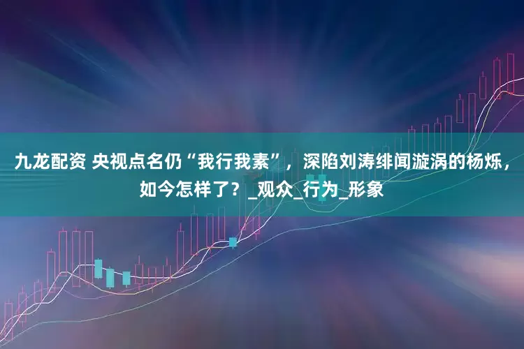 九龙配资 央视点名仍“我行我素”，深陷刘涛绯闻漩涡的杨烁，如今怎样了？_观众_行为_形象