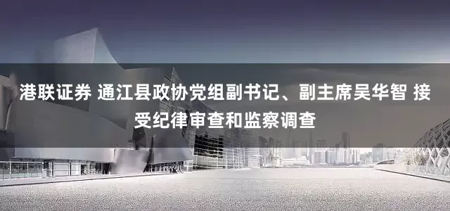 港联证券 通江县政协党组副书记、副主席吴华智 接受纪律审查和监察调查