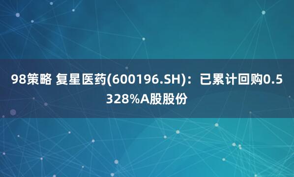 98策略 复星医药(600196.SH)：已累计回购0.5328%A股股份
