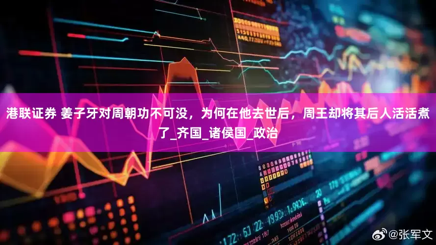 港联证券 姜子牙对周朝功不可没，为何在他去世后，周王却将其后人活活煮了_齐国_诸侯国_政治