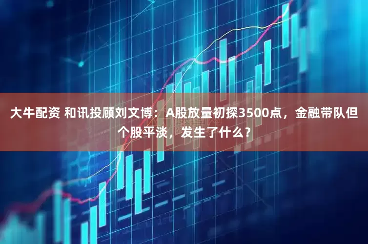 大牛配资 和讯投顾刘文博：A股放量初探3500点，金融带队但个股平淡，发生了什么？