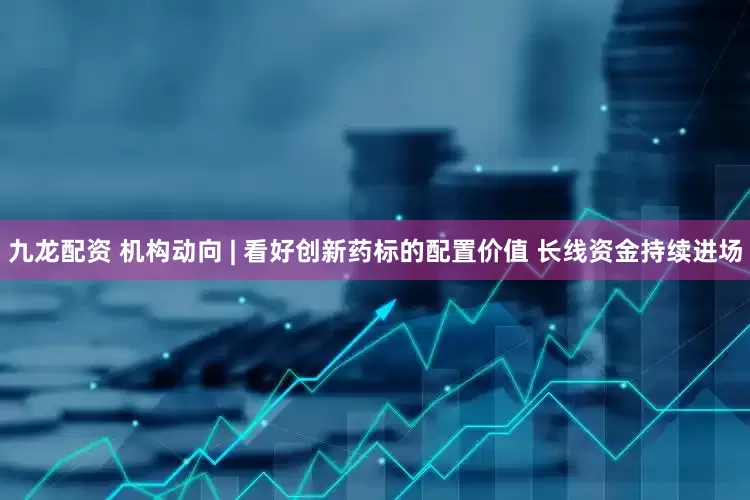 九龙配资 机构动向 | 看好创新药标的配置价值 长线资金持续进场
