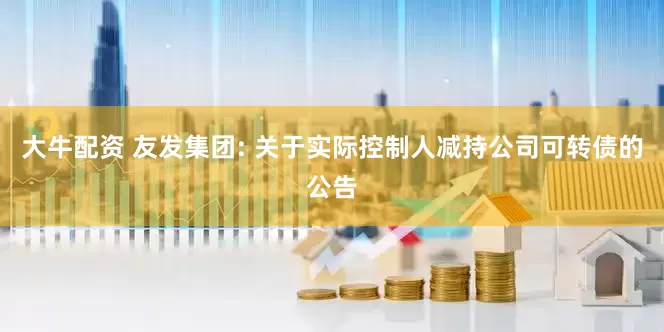 大牛配资 友发集团: 关于实际控制人减持公司可转债的公告