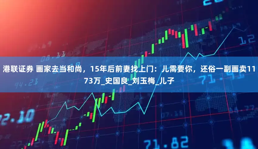港联证券 画家去当和尚，15年后前妻找上门：儿需要你，还俗一副画卖1173万_史国良_刘玉梅_儿子