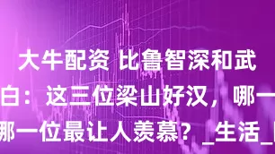 大牛配资 比鲁智深和武松活得还明白：这三位梁山好汉，哪一位最让人羡慕？_生活_阮小_母亲
