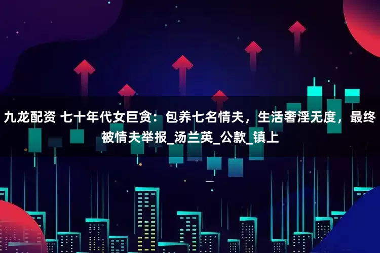 九龙配资 七十年代女巨贪：包养七名情夫，生活奢淫无度，最终被情夫举报_汤兰英_公款_镇上