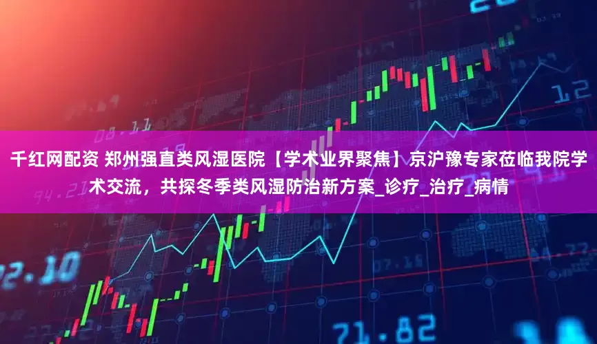 千红网配资 郑州强直类风湿医院【学术业界聚焦】京沪豫专家莅临我院学术交流，共探冬季类风湿防治新方案_诊疗_治疗_病情