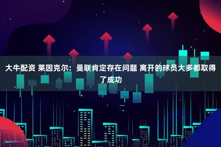 大牛配资 莱因克尔：曼联肯定存在问题 离开的球员大多都取得了成功