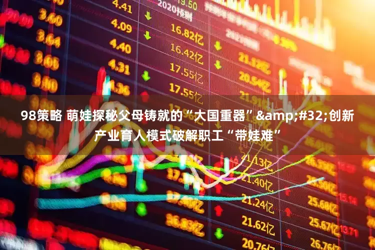 98策略 萌娃探秘父母铸就的“大国重器”&#32;创新产业育人模式破解职工“带娃难”