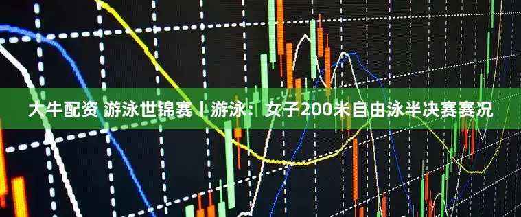 大牛配资 游泳世锦赛丨游泳：女子200米自由泳半决赛赛况