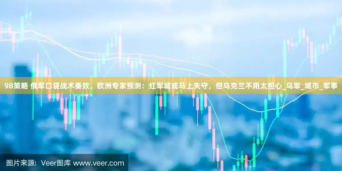 98策略 俄军口袋战术奏效，欧洲专家预测：红军城或马上失守，但乌克兰不用太担心_乌军_城市_军事