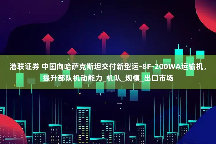 港联证券 中国向哈萨克斯坦交付新型运-8F-200WA运输机，提升部队机动能力_机队_规模_出口市场