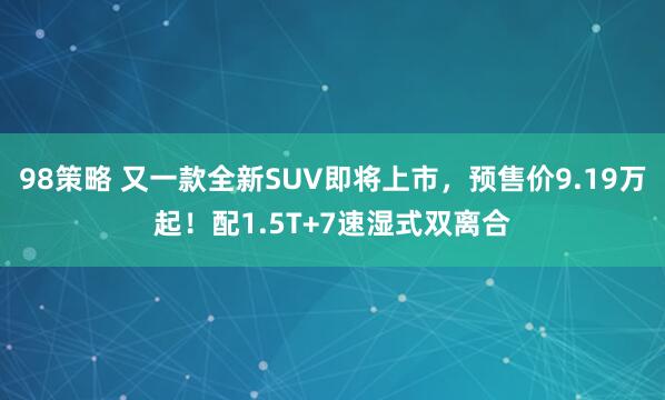98策略 又一款全新SUV即将上市，预售价9.19万起！配1.5T+7速湿式双离合
