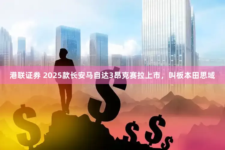 港联证券 2025款长安马自达3昂克赛拉上市，叫板本田思域