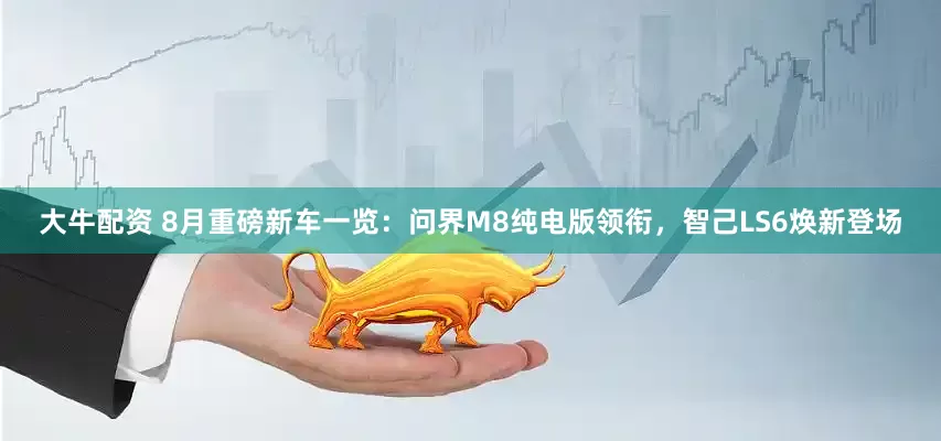 大牛配资 8月重磅新车一览：问界M8纯电版领衔，智己LS6焕新登场