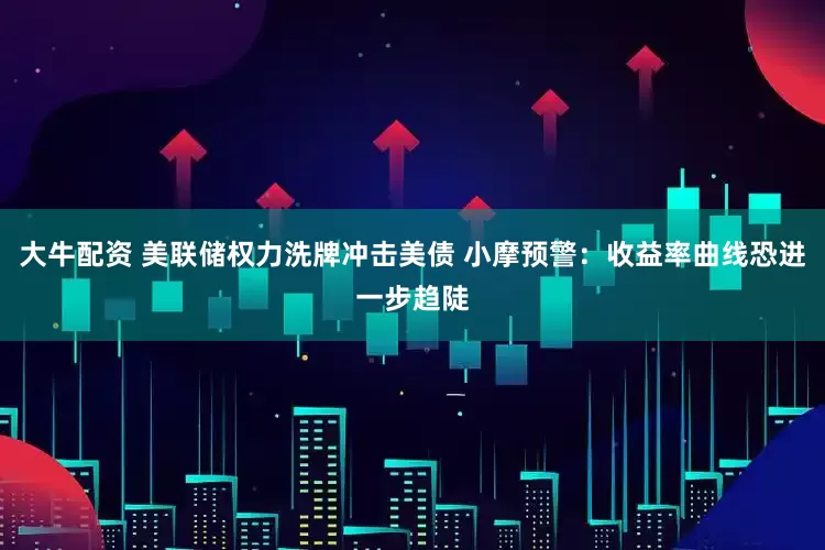 大牛配资 美联储权力洗牌冲击美债 小摩预警：收益率曲线恐进一步趋陡