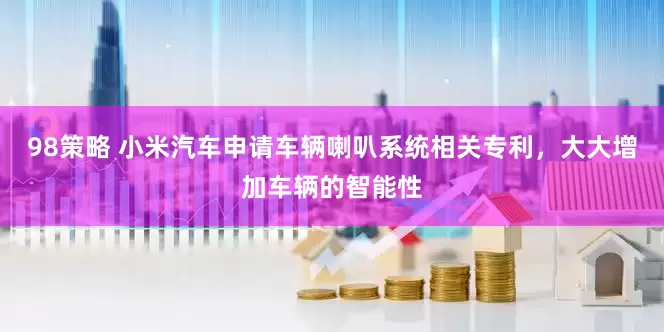 98策略 小米汽车申请车辆喇叭系统相关专利，大大增加车辆的智能性