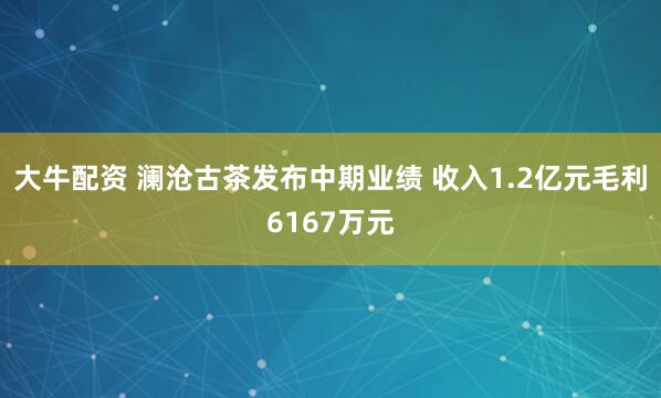 大牛配资 澜沧古茶发布中期业绩 收入1.2亿元毛利6167万元