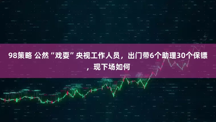 98策略 公然“戏耍”央视工作人员，出门带6个助理30个保镖，现下场如何
