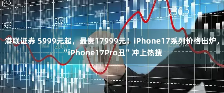 港联证券 5999元起，最贵17999元！iPhone17系列价格出炉，“iPhone17Pro丑”冲上热搜