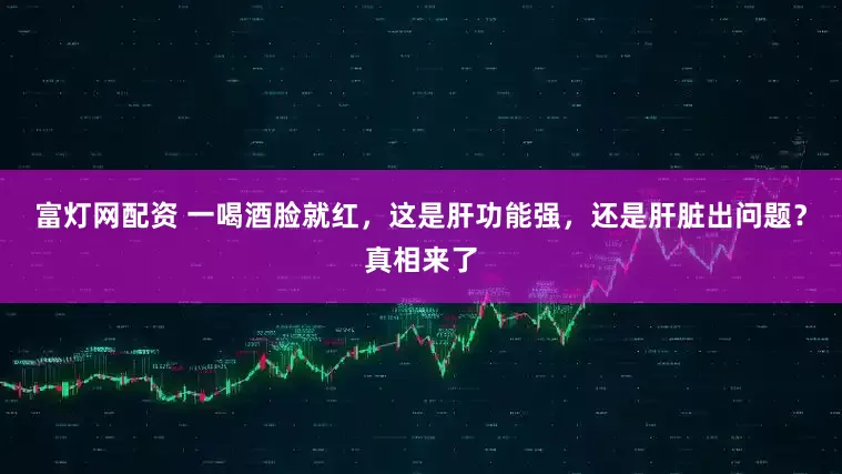 富灯网配资 一喝酒脸就红，这是肝功能强，还是肝脏出问题？真相来了