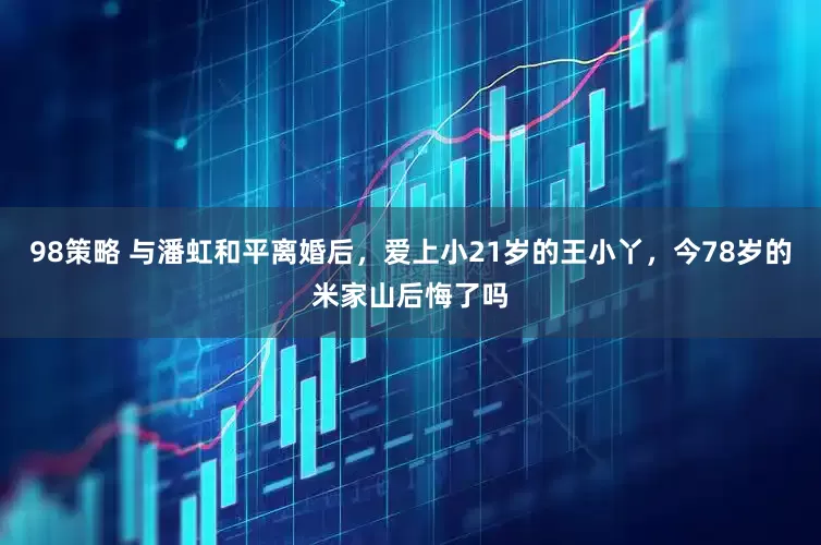 98策略 与潘虹和平离婚后，爱上小21岁的王小丫，今78岁的米家山后悔了吗