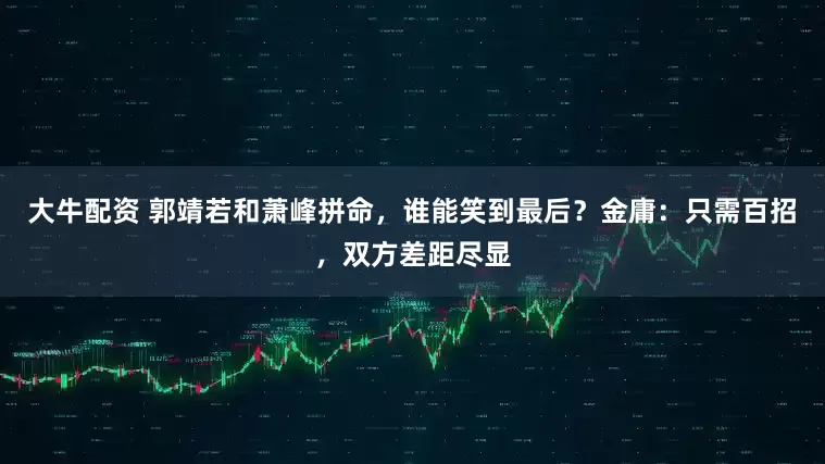 大牛配资 郭靖若和萧峰拼命，谁能笑到最后？金庸：只需百招，双方差距尽显