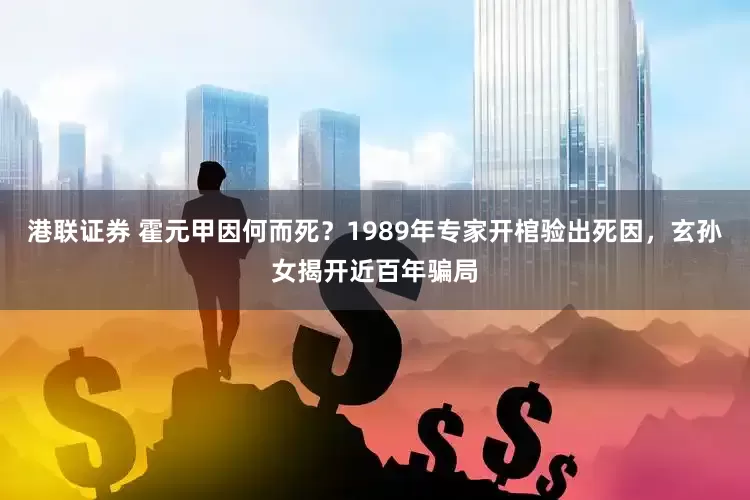 港联证券 霍元甲因何而死？1989年专家开棺验出死因，玄孙女揭开近百年骗局