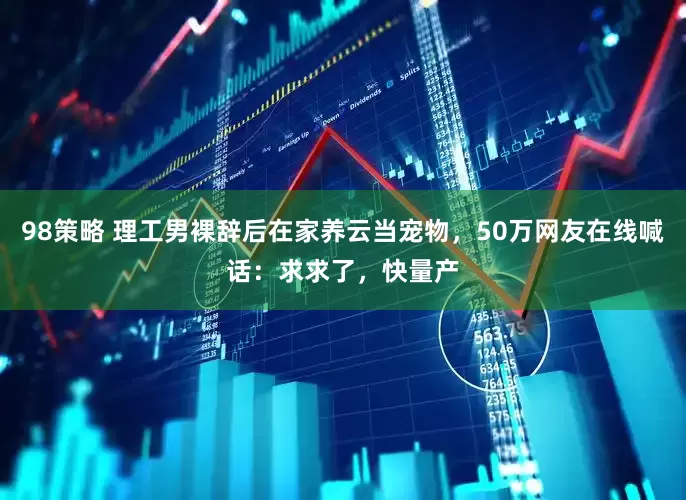 98策略 理工男裸辞后在家养云当宠物，50万网友在线喊话：求求了，快量产